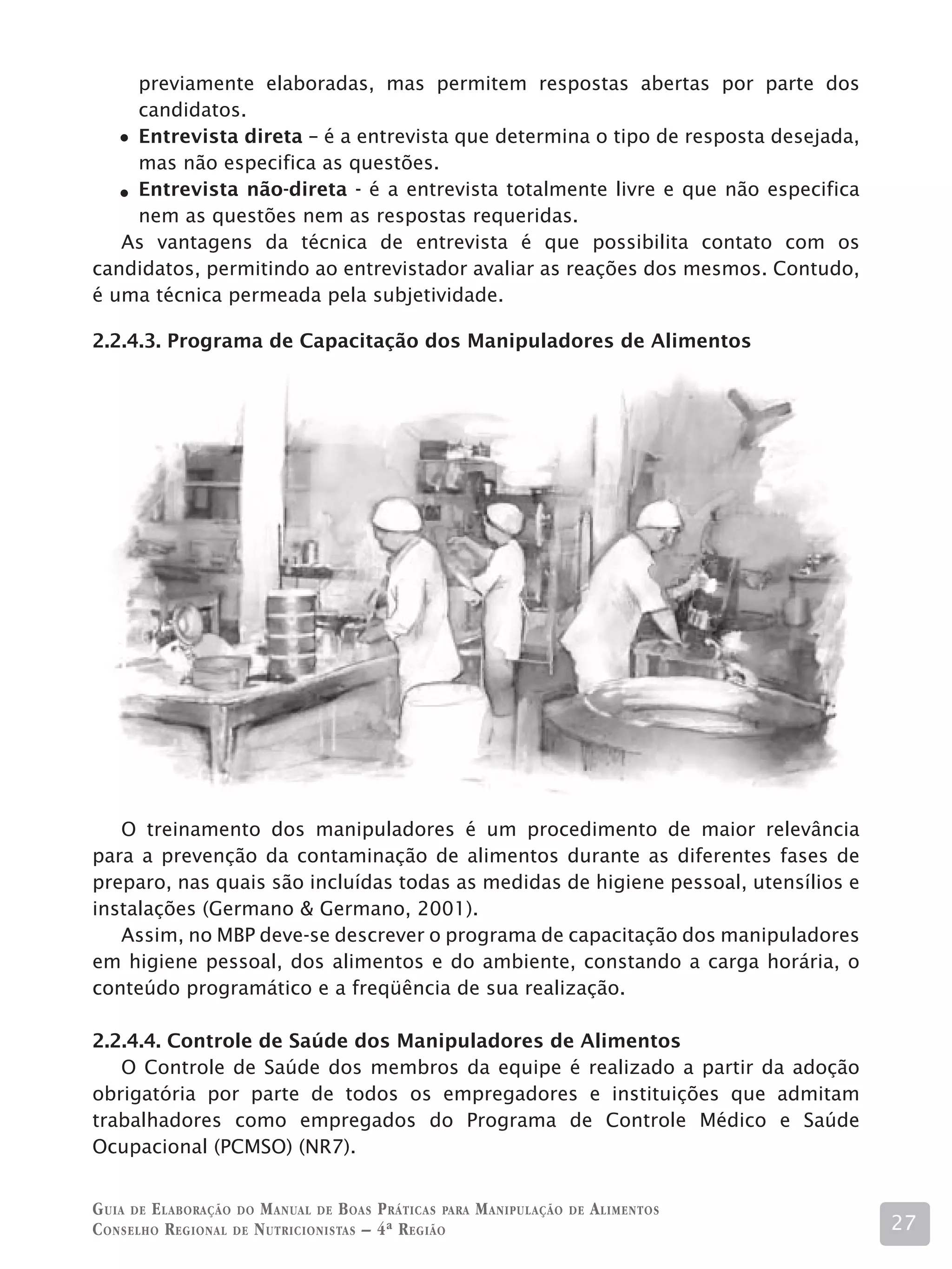 previamente elaboradas, mas permitem respostas abertas por parte dos
    candidatos.
    Entrevista direta – é a entrevista que determina o tipo de resposta desejada,
    mas não especifica as questões.
    Entrevista não-direta - é a entrevista totalmente livre e que não especifica
    nem as questões nem as respostas requeridas.
   As vantagens da técnica de entrevista é que possibilita contato com os
candidatos, permitindo ao entrevistador avaliar as reações dos mesmos. Contudo,
é uma técnica permeada pela subjetividade.

2.2.4.3. Programa de Capacitação dos Manipuladores de Alimentos




   O treinamento dos manipuladores é um procedimento de maior relevância
para a prevenção da contaminação de alimentos durante as diferentes fases de
preparo, nas quais são incluídas todas as medidas de higiene pessoal, utensílios e
instalações (Germano  Germano, 2001).
   Assim, no MBP deve-se descrever o programa de capacitação dos manipuladores
em higiene pessoal, dos alimentos e do ambiente, constando a carga horária, o
conteúdo programático e a freqüência de sua realização.

2.2.4.4. Controle de Saúde dos Manipuladores de Alimentos
   O Controle de Saúde dos membros da equipe é realizado a partir da adoção
obrigatória por parte de todos os empregadores e instituições que admitam
trabalhadores como empregados do Programa de Controle Médico e Saúde
Ocupacional (PCMSO) (NR7).


G uia de e laboração do M anual de B oas P ráticas para M anipulação   de   A limentos
C onselho R egional de N utricionistas – 4ª R egião                                      27
 
