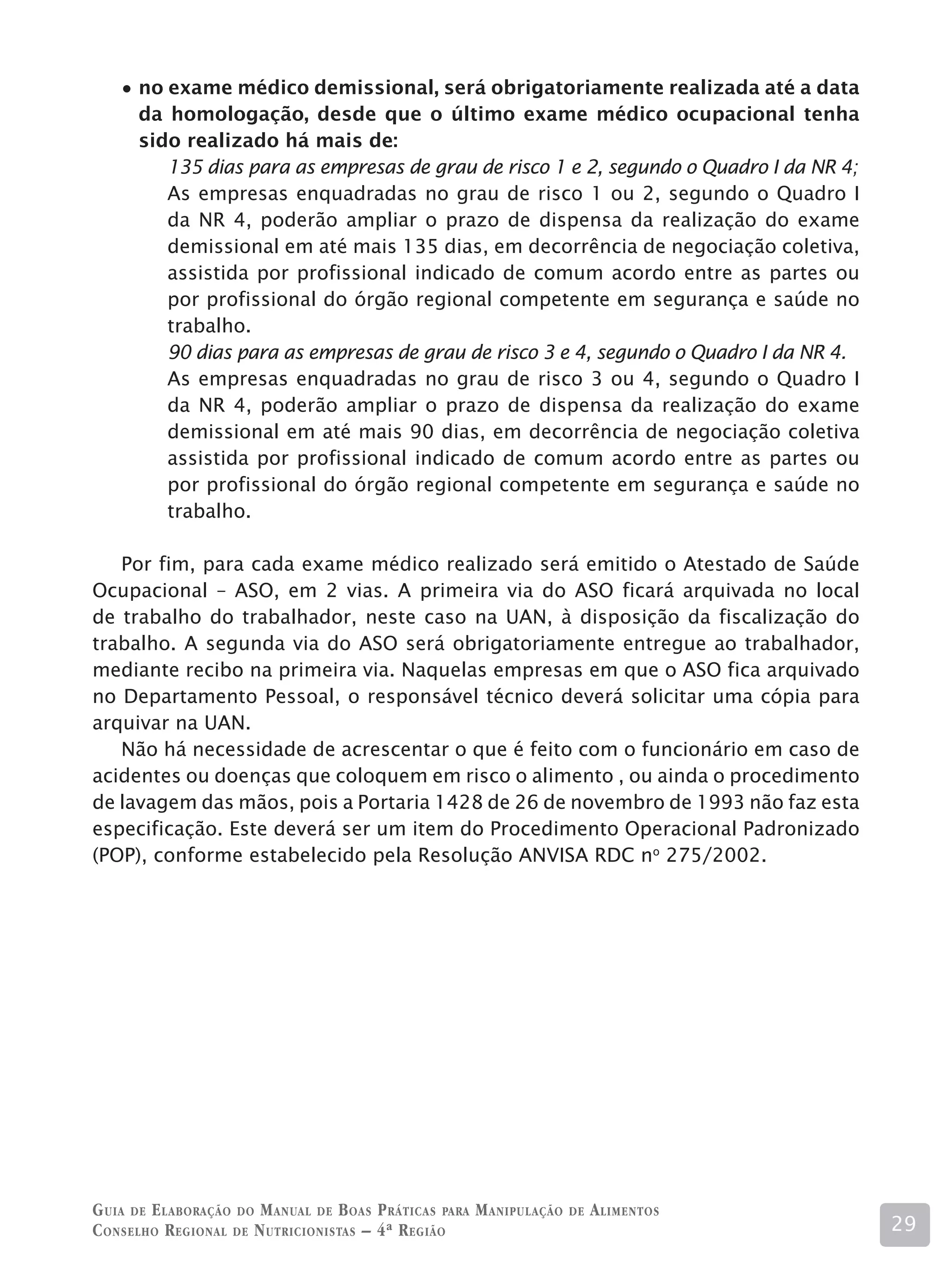 no exame médico demissional, será obrigatoriamente realizada até a data
      da homologação, desde que o último exame médico ocupacional tenha
      sido realizado há mais de:
         135 dias para as empresas de grau de risco 1 e 2, segundo o Quadro I da NR 4;
         As empresas enquadradas no grau de risco 1 ou 2, segundo o Quadro I
         da NR 4, poderão ampliar o prazo de dispensa da realização do exame
         demissional em até mais 135 dias, em decorrência de negociação coletiva,
         assistida por profissional indicado de comum acordo entre as partes ou
         por profissional do órgão regional competente em segurança e saúde no
         trabalho.
         90 dias para as empresas de grau de risco 3 e 4, segundo o Quadro I da NR 4.
         As empresas enquadradas no grau de risco 3 ou 4, segundo o Quadro I
         da NR 4, poderão ampliar o prazo de dispensa da realização do exame
         demissional em até mais 90 dias, em decorrência de negociação coletiva
         assistida por profissional indicado de comum acordo entre as partes ou
         por profissional do órgão regional competente em segurança e saúde no
         trabalho.

   Por fim, para cada exame médico realizado será emitido o Atestado de Saúde
Ocupacional – ASO, em 2 vias. A primeira via do ASO ficará arquivada no local
de trabalho do trabalhador, neste caso na UAN, à disposição da fiscalização do
trabalho. A segunda via do ASO será obrigatoriamente entregue ao trabalhador,
mediante recibo na primeira via. Naquelas empresas em que o ASO fica arquivado
no Departamento Pessoal, o responsável técnico deverá solicitar uma cópia para
arquivar na UAN.
   Não há necessidade de acrescentar o que é feito com o funcionário em caso de
acidentes ou doenças que coloquem em risco o alimento , ou ainda o procedimento
de lavagem das mãos, pois a Portaria 1428 de 26 de novembro de 1993 não faz esta
especificação. Este deverá ser um item do Procedimento Operacional Padronizado
(POP), conforme estabelecido pela Resolução ANVISA RDC no 275/2002.




G uia de e laboração do M anual de B oas P ráticas para M anipulação   de   A limentos
C onselho R egional de N utricionistas – 4ª R egião                                      29
 