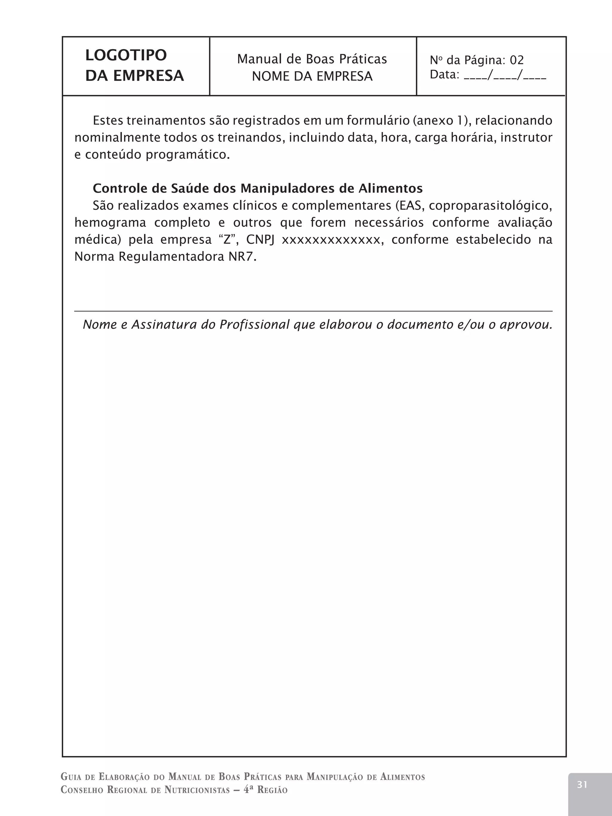 LOGOTIPO                          Manual de Boas Práticas                           No da Página: 02
     DA EMPRESA                          NOME DA EMPRESA                                 Data: ____/____/____


      Estes treinamentos são registrados em um formulário (anexo 1), relacionando
   nominalmente todos os treinandos, incluindo data, hora, carga horária, instrutor
   e conteúdo programático.

     Controle de Saúde dos Manipuladores de Alimentos
     São realizados exames clínicos e complementares (EAS, coproparasitológico,
   hemograma completo e outros que forem necessários conforme avaliação
   médica) pela empresa “Z”, CNPJ xxxxxxxxxxxxx, conforme estabelecido na
   Norma Regulamentadora NR7.




    Nome e Assinatura do Profissional que elaborou o documento e/ou o aprovou.




G uia de e laboração do M anual de B oas P ráticas para M anipulação   de   A limentos
                                                                                                                31
C onselho R egional de N utricionistas – 4ª R egião
 