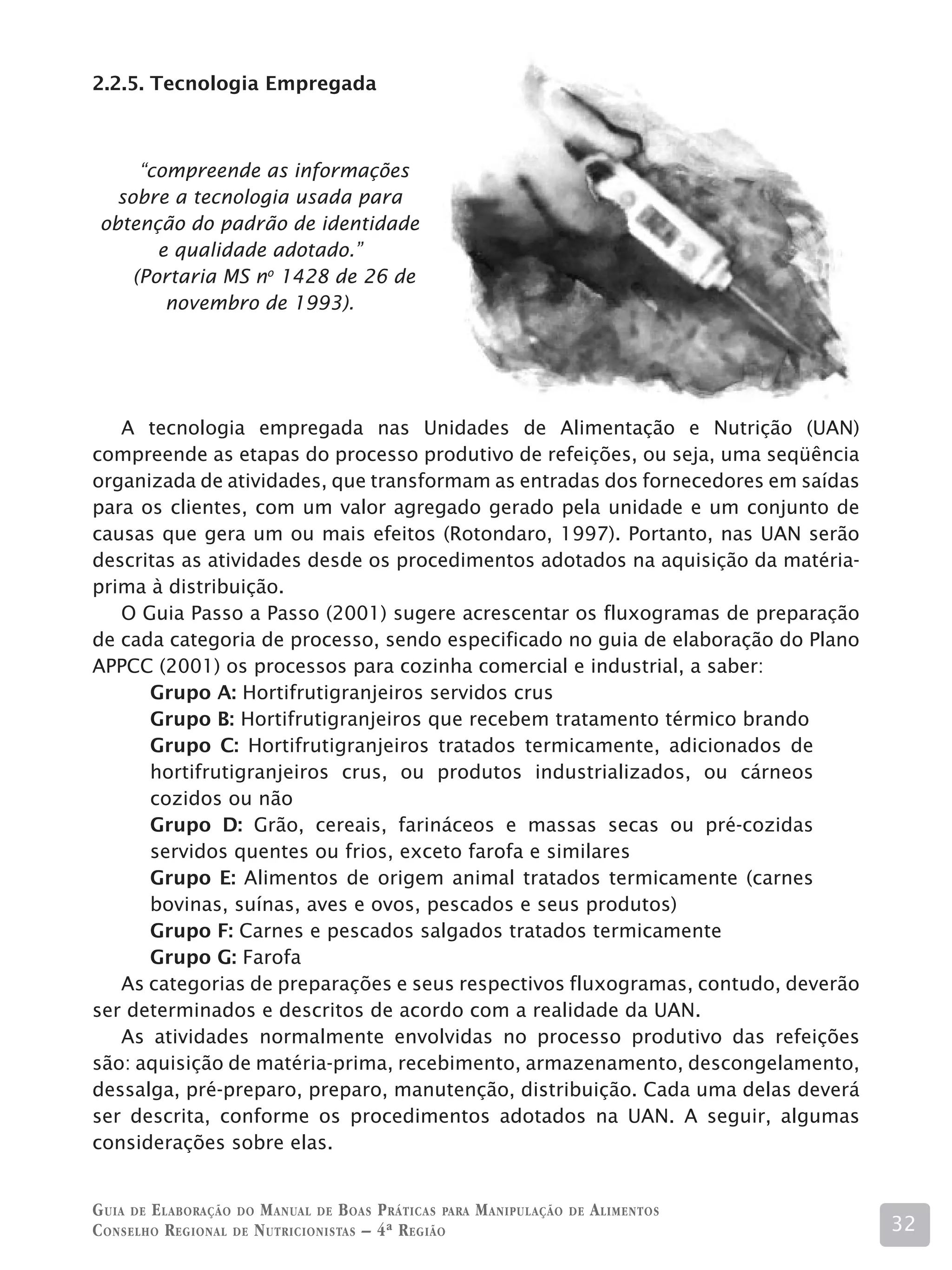 2.2.5. Tecnologia Empregada



      “compreende as informações
   sobre a tecnologia usada para
 obtenção do padrão de identidade
        e qualidade adotado.”
     (Portaria MS no 1428 de 26 de
         novembro de 1993).




   A tecnologia empregada nas Unidades de Alimentação e Nutrição (UAN)
compreende as etapas do processo produtivo de refeições, ou seja, uma seqüência
organizada de atividades, que transformam as entradas dos fornecedores em saídas
para os clientes, com um valor agregado gerado pela unidade e um conjunto de
causas que gera um ou mais efeitos (Rotondaro, 1997). Portanto, nas UAN serão
descritas as atividades desde os procedimentos adotados na aquisição da matéria-
prima à distribuição.
   O Guia Passo a Passo (2001) sugere acrescentar os fluxogramas de preparação
de cada categoria de processo, sendo especificado no guia de elaboração do Plano
APPCC (2001) os processos para cozinha comercial e industrial, a saber:
      Grupo A: Hortifrutigranjeiros servidos crus
      Grupo B: Hortifrutigranjeiros que recebem tratamento térmico brando
      Grupo C: Hortifrutigranjeiros tratados termicamente, adicionados de
      hortifrutigranjeiros crus, ou produtos industrializados, ou cárneos
      cozidos ou não
      Grupo D: Grão, cereais, farináceos e massas secas ou pré-cozidas
      servidos quentes ou frios, exceto farofa e similares
      Grupo E: Alimentos de origem animal tratados termicamente (carnes
      bovinas, suínas, aves e ovos, pescados e seus produtos)
      Grupo F: Carnes e pescados salgados tratados termicamente
      Grupo G: Farofa
   As categorias de preparações e seus respectivos fluxogramas, contudo, deverão
ser determinados e descritos de acordo com a realidade da UAN.
   As atividades normalmente envolvidas no processo produtivo das refeições
são: aquisição de matéria-prima, recebimento, armazenamento, descongelamento,
dessalga, pré-preparo, preparo, manutenção, distribuição. Cada uma delas deverá
ser descrita, conforme os procedimentos adotados na UAN. A seguir, algumas
considerações sobre elas.


G uia de e laboração do M anual de B oas P ráticas para M anipulação   de   A limentos
C onselho R egional de N utricionistas – 4ª R egião                                      32
 