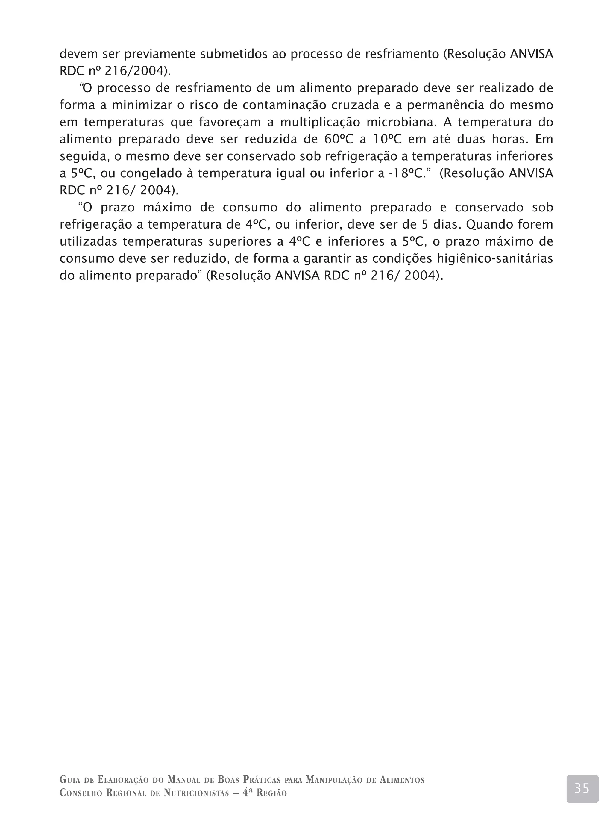 devem ser previamente submetidos ao processo de resfriamento (Resolução ANVISA
RDC nº 216/2004).
    “O processo de resfriamento de um alimento preparado deve ser realizado de
forma a minimizar o risco de contaminação cruzada e a permanência do mesmo
em temperaturas que favoreçam a multiplicação microbiana. A temperatura do
alimento preparado deve ser reduzida de 60ºC a 10ºC em até duas horas. Em
seguida, o mesmo deve ser conservado sob refrigeração a temperaturas inferiores
a 5ºC, ou congelado à temperatura igual ou inferior a -18ºC.” (Resolução ANVISA
RDC nº 216/ 2004).
    “O prazo máximo de consumo do alimento preparado e conservado sob
refrigeração a temperatura de 4ºC, ou inferior, deve ser de 5 dias. Quando forem
utilizadas temperaturas superiores a 4ºC e inferiores a 5ºC, o prazo máximo de
consumo deve ser reduzido, de forma a garantir as condições higiênico-sanitárias
do alimento preparado” (Resolução ANVISA RDC nº 216/ 2004).




G uia de e laboração do M anual de B oas P ráticas para M anipulação   de   A limentos
C onselho R egional de N utricionistas – 4ª R egião                                      35
 