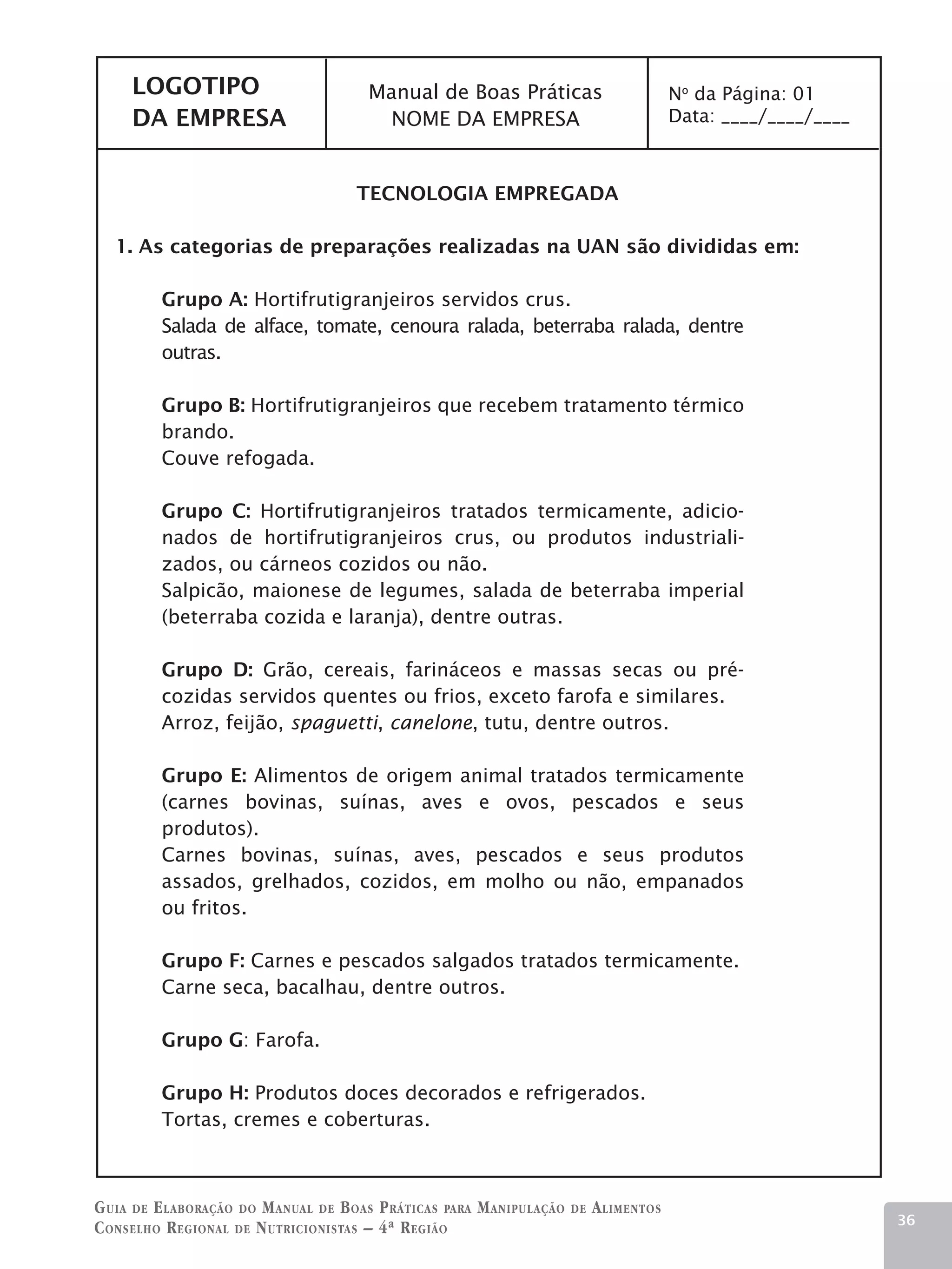LOGOTIPO                          Manual de Boas Práticas                           No da Página: 01
     DA EMPRESA                          NOME DA EMPRESA                                 Data: ____/____/____



                                     TECNOLOGIA EMPREGADA

   1. As categorias de preparações realizadas na UAN são divididas em:

         Grupo A: Hortifrutigranjeiros servidos crus.
         Salada de alface, tomate, cenoura ralada, beterraba ralada, dentre
         outras.

         Grupo B: Hortifrutigranjeiros que recebem tratamento térmico
         brando.
         Couve refogada.

         Grupo C: Hortifrutigranjeiros tratados termicamente, adicio-
         nados de hortifrutigranjeiros crus, ou produtos industriali-
         zados, ou cárneos cozidos ou não.
         Salpicão, maionese de legumes, salada de beterraba imperial
         (beterraba cozida e laranja), dentre outras.

         Grupo D: Grão, cereais, farináceos e massas secas ou pré-
         cozidas servidos quentes ou frios, exceto farofa e similares.
         Arroz, feijão, spaguetti, canelone, tutu, dentre outros.

         Grupo E: Alimentos de origem animal tratados termicamente
         (carnes bovinas, suínas, aves e ovos, pescados e seus
         produtos).
         Carnes bovinas, suínas, aves, pescados e seus produtos
         assados, grelhados, cozidos, em molho ou não, empanados
         ou fritos.

         Grupo F: Carnes e pescados salgados tratados termicamente.
         Carne seca, bacalhau, dentre outros.

         Grupo G: Farofa.

         Grupo H: Produtos doces decorados e refrigerados.
         Tortas, cremes e coberturas.



G uia de e laboração do M anual de B oas P ráticas para M anipulação   de   A limentos
                                                                                                                36
C onselho R egional de N utricionistas – 4ª R egião
 