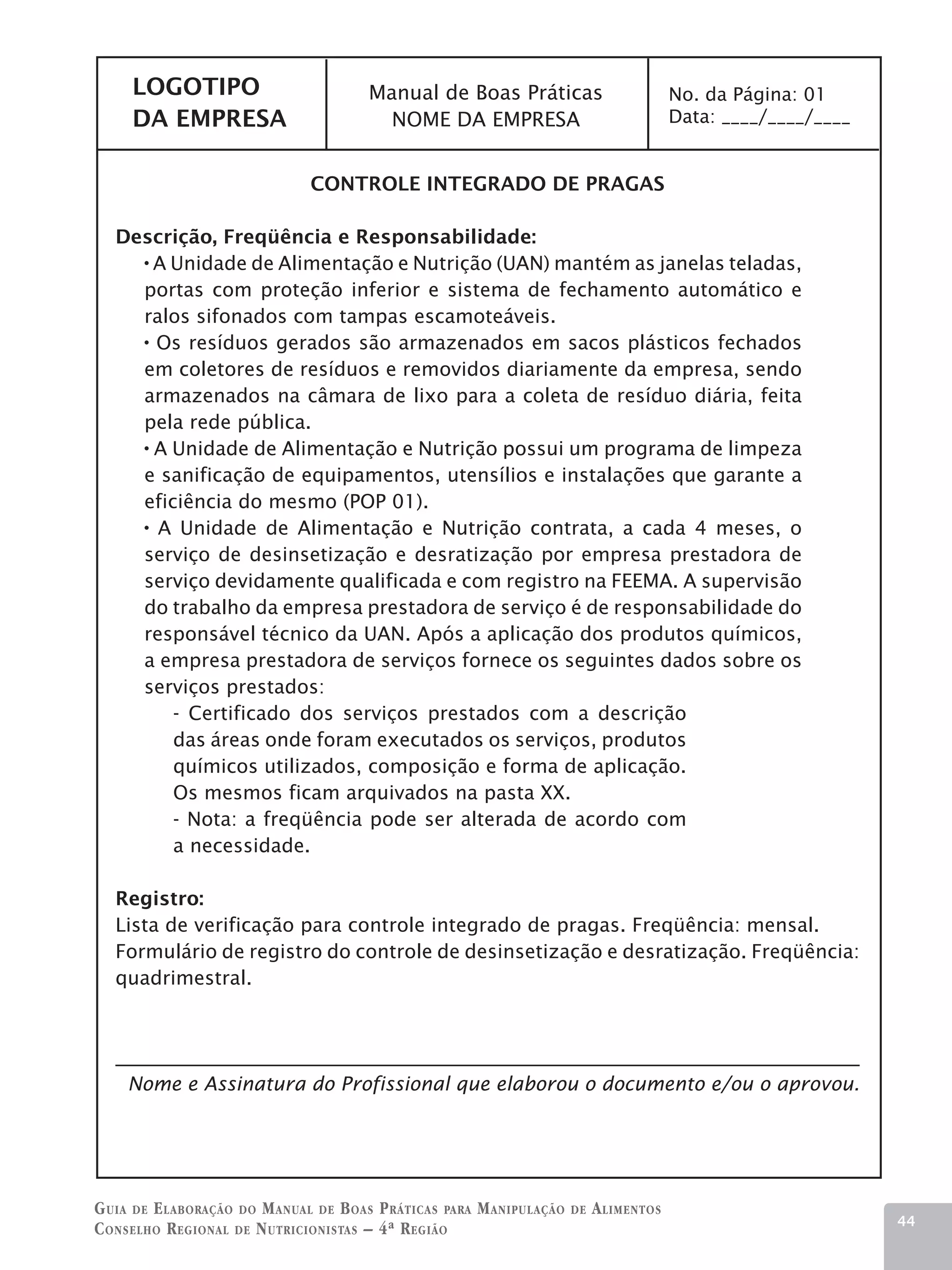 LOGOTIPO                          Manual de Boas Práticas                           No. da Página: 01
     DA EMPRESA                          NOME DA EMPRESA                                 Data: ____/____/____


                               Controle Integrado de Pragas

   Descrição, Freqüência e Responsabilidade:
      A Unidade de Alimentação e Nutrição (UAN) mantém as janelas teladas,
     portas com proteção inferior e sistema de fechamento automático e
     ralos sifonados com tampas escamoteáveis.
      Os resíduos gerados são armazenados em sacos plásticos fechados
     em coletores de resíduos e removidos diariamente da empresa, sendo
     armazenados na câmara de lixo para a coleta de resíduo diária, feita
     pela rede pública.
      A Unidade de Alimentação e Nutrição possui um programa de limpeza
     e sanificação de equipamentos, utensílios e instalações que garante a
     eficiência do mesmo (POP 01).
       A Unidade de Alimentação e Nutrição contrata, a cada 4 meses, o
     serviço de desinsetização e desratização por empresa prestadora de
     serviço devidamente qualificada e com registro na FEEMA. A supervisão
     do trabalho da empresa prestadora de serviço é de responsabilidade do
     responsável técnico da UAN. Após a aplicação dos produtos químicos,
     a empresa prestadora de serviços fornece os seguintes dados sobre os
     serviços prestados:
         - Certificado dos serviços prestados com a descrição
         das áreas onde foram executados os serviços, produtos
         químicos utilizados, composição e forma de aplicação.
         Os mesmos ficam arquivados na pasta XX.
         - Nota: a freqüência pode ser alterada de acordo com
         a necessidade.

   Registro:
   Lista de verificação para controle integrado de pragas. Freqüência: mensal.
   Formulário de registro do controle de desinsetização e desratização. Freqüência:
   quadrimestral.




    Nome e Assinatura do Profissional que elaborou o documento e/ou o aprovou.




G uia de e laboração do M anual de B oas P ráticas para M anipulação   de   A limentos
                                                                                                                44
C onselho R egional de N utricionistas – 4ª R egião
 