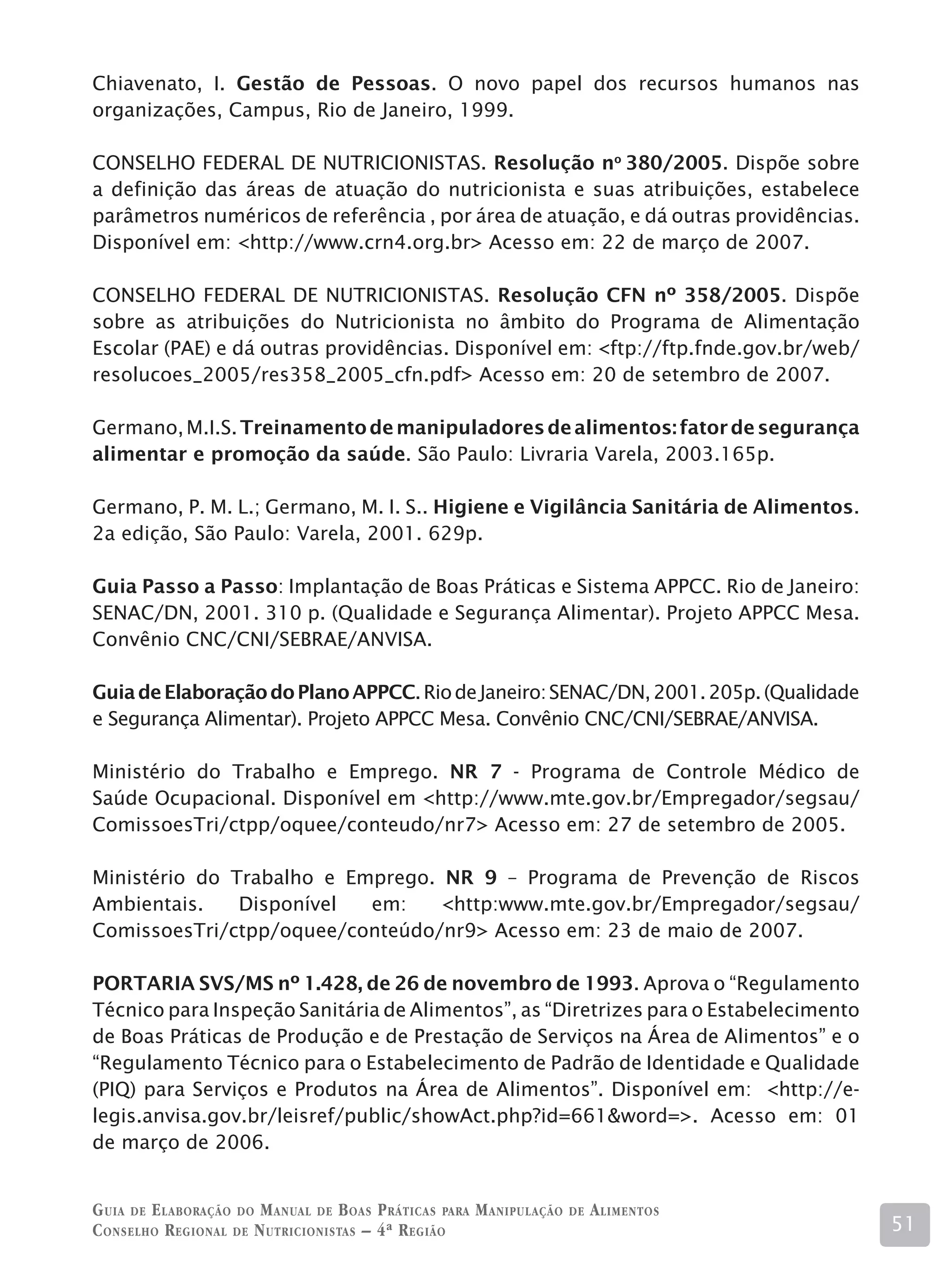 Chiavenato, I. Gestão de Pessoas. O novo papel dos recursos humanos nas
organizações, Campus, Rio de Janeiro, 1999.

CONSELHO FEDERAL DE NUTRICIONISTAS. Resolução no 380/2005. Dispõe sobre
a definição das áreas de atuação do nutricionista e suas atribuições, estabelece
parâmetros numéricos de referência , por área de atuação, e dá outras providências.
Disponível em: http://www.crn4.org.br Acesso em: 22 de março de 2007.

CONSELHO FEDERAL DE NUTRICIONISTAS. Resolução CFN nº 358/2005. Dispõe
sobre as atribuições do Nutricionista no âmbito do Programa de Alimentação
Escolar (PAE) e dá outras providências. Disponível em: ftp://ftp.fnde.gov.br/web/
resolucoes_2005/res358_2005_cfn.pdf Acesso em: 20 de setembro de 2007.

Germano, M.I.S. Treinamento de manipuladores de alimentos: fator de segurança
alimentar e promoção da saúde. São Paulo: Livraria Varela, 2003.165p.

Germano, P. M. L.; Germano, M. I. S.. Higiene e Vigilância Sanitária de Alimentos.
2a edição, São Paulo: Varela, 2001. 629p.

Guia Passo a Passo: Implantação de Boas Práticas e Sistema APPCC. Rio de Janeiro:
SENAC/DN, 2001. 310 p. (Qualidade e Segurança Alimentar). Projeto APPCC Mesa.
Convênio CNC/CNI/SEBRAE/ANVISA.

Guia de Elaboração do Plano APPCC. Rio de Janeiro: SENAC/DN, 2001. 205p. (Qualidade
e Segurança Alimentar). Projeto APPCC Mesa. Convênio CNC/CNI/SEBRAE/ANVISA.

Ministério do Trabalho e Emprego. NR 7 - Programa de Controle Médico de
Saúde Ocupacional. Disponível em http://www.mte.gov.br/Empregador/segsau/
ComissoesTri/ctpp/oquee/conteudo/nr7 Acesso em: 27 de setembro de 2005.

Ministério do Trabalho e Emprego. NR 9 – Programa de Prevenção de Riscos
Ambientais.    Disponível  em:    http:www.mte.gov.br/Empregador/segsau/
ComissoesTri/ctpp/oquee/conteúdo/nr9 Acesso em: 23 de maio de 2007.

PORTARIA SVS/MS nº 1.428, de 26 de novembro de 1993. Aprova o “Regulamento
Técnico para Inspeção Sanitária de Alimentos”, as “Diretrizes para o Estabelecimento
de Boas Práticas de Produção e de Prestação de Serviços na Área de Alimentos” e o
“Regulamento Técnico para o Estabelecimento de Padrão de Identidade e Qualidade
(PIQ) para Serviços e Produtos na Área de Alimentos”. Disponível em: http://e-
legis.anvisa.gov.br/leisref/public/showAct.php?id=661word=. Acesso em: 01
de março de 2006.


G uia de e laboração do M anual de B oas P ráticas para M anipulação   de   A limentos
C onselho R egional de N utricionistas – 4ª R egião                                      51
 