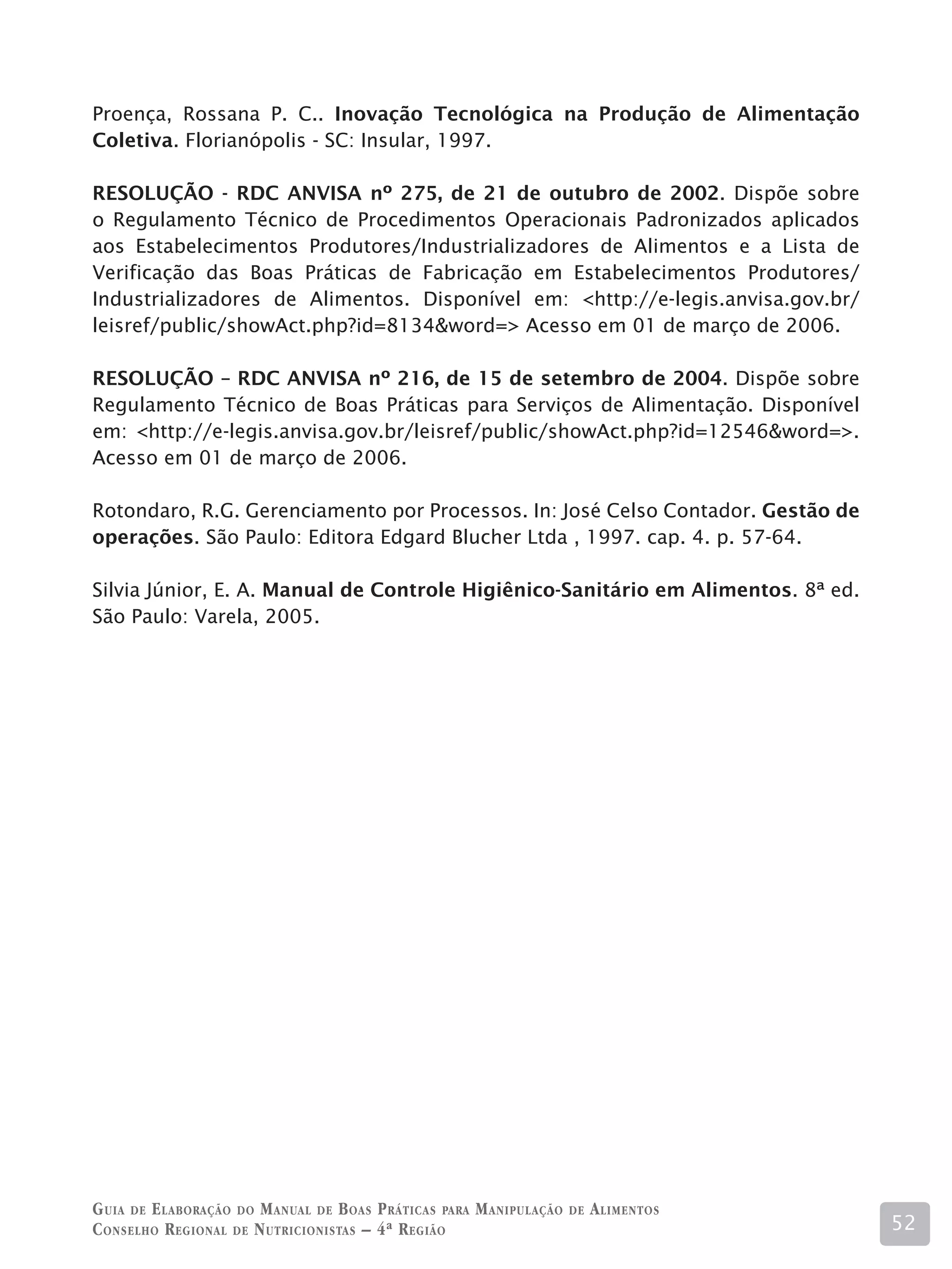 Proença, Rossana P. C.. Inovação Tecnológica na Produção de Alimentação
Coletiva. Florianópolis - SC: Insular, 1997.

RESOLUÇÃO - RDC ANVISA nº 275, de 21 de outubro de 2002. Dispõe sobre
o Regulamento Técnico de Procedimentos Operacionais Padronizados aplicados
aos Estabelecimentos Produtores/Industrializadores de Alimentos e a Lista de
Verificação das Boas Práticas de Fabricação em Estabelecimentos Produtores/
Industrializadores de Alimentos. Disponível em: http://e-legis.anvisa.gov.br/
leisref/public/showAct.php?id=8134word= Acesso em 01 de março de 2006.

RESOLUÇÃO – RDC ANVISA nº 216, de 15 de setembro de 2004. Dispõe sobre
Regulamento Técnico de Boas Práticas para Serviços de Alimentação. Disponível
em: http://e-legis.anvisa.gov.br/leisref/public/showAct.php?id=12546word=.
Acesso em 01 de março de 2006.

Rotondaro, R.G. Gerenciamento por Processos. In: José Celso Contador. Gestão de
operações. São Paulo: Editora Edgard Blucher Ltda , 1997. cap. 4. p. 57-64.

Silvia Júnior, E. A. Manual de Controle Higiênico-Sanitário em Alimentos. 8ª ed.
São Paulo: Varela, 2005.




G uia de e laboração do M anual de B oas P ráticas para M anipulação   de   A limentos
C onselho R egional de N utricionistas – 4ª R egião                                      52
 