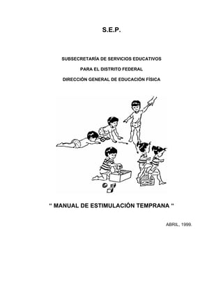 S.E.P.



   SUBSECRETARÍA DE SERVICIOS EDUCATIVOS

         PARA EL DISTRITO FEDERAL

   DIRECCIÓN GENERAL DE EDUCACIÓN FÍSICA




“ MANUAL DE ESTIMULACIÓN TEMPRANA “


                                           ABRIL, 1999.
 