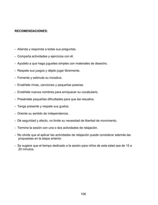 RECOMENDACIONES:




- Atienda y responda a todas sus preguntas.

- Comparta actividades y ejercicios con él.

- Ayúdelo a que haga juguetes simples con materiales de desecho.

- Respete sus juegos y déjelo jugar libremente.

- Fomente y estimule su iniciativa.

- Enséñele rimas, canciones y pequeñas poesías.

- Enséñele nuevos nombres para enriquecer su vocabulario.

- Preséntele pequeñas dificultades para que las resuelva.

- Tenga presente y respete sus gustos.

- Oriente su sentido de independencia.

- Dé seguridad y afecto, no limite su necesidad de libertad de movimiento.

- Termine la sesión con una o dos actividades de relajación.

- No olvide que al aplicar las actividades de relajación puede considerar además las
  propuestas en la etapa anterior.

- Se sugiere que el tiempo dedicado a la sesión para niños de esta edad sea de 15 a
  20 minutos.




                                                  108
 