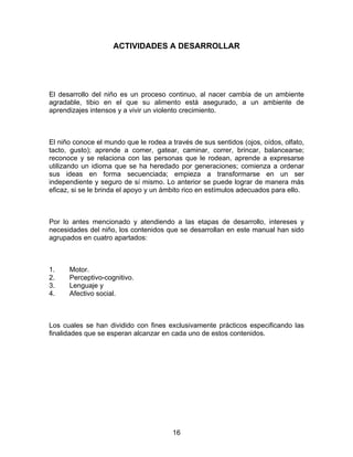 ACTIVIDADES A DESARROLLAR




El desarrollo del niño es un proceso continuo, al nacer cambia de un ambiente
agradable, tibio en el que su alimento está asegurado, a un ambiente de
aprendizajes intensos y a vivir un violento crecimiento.



El niño conoce el mundo que le rodea a través de sus sentidos (ojos, oídos, olfato,
tacto, gusto); aprende a comer, gatear, caminar, correr, brincar, balancearse;
reconoce y se relaciona con las personas que le rodean, aprende a expresarse
utilizando un idioma que se ha heredado por generaciones; comienza a ordenar
sus ideas en forma secuenciada; empieza a transformarse en un ser
independiente y seguro de sí mismo. Lo anterior se puede lograr de manera más
eficaz, si se le brinda el apoyo y un ámbito rico en estímulos adecuados para ello.



Por lo antes mencionado y atendiendo a las etapas de desarrollo, intereses y
necesidades del niño, los contenidos que se desarrollan en este manual han sido
agrupados en cuatro apartados:



1.    Motor.
2.    Perceptivo-cognitivo.
3.    Lenguaje y
4.    Afectivo social.



Los cuales se han dividido con fines exclusivamente prácticos especificando las
finalidades que se esperan alcanzar en cada uno de estos contenidos.




                                        16
 
