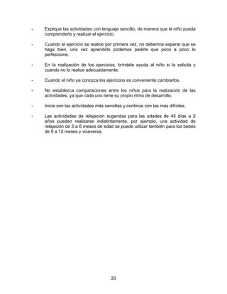 -   Explique las actividades con lenguaje sencillo, de manera que el niño pueda
    comprenderlo y realizar el ejercicio.

-   Cuando el ejercicio se realice por primera vez, no debemos esperar que se
    haga bien, una vez aprendido podemos pedirle que poco a poco lo
    perfeccione.

-   En la realización de los ejercicios, bríndele ayuda al niño si lo solicita y
    cuando no lo realice adecuadamente.

-   Cuando el niño ya conozca los ejercicios es conveniente cambiarlos.

-   No establezca comparaciones entre los niños para la realización de las
    actividades, ya que cada uno tiene su propio ritmo de desarrollo.

-   Inicie con las actividades más sencillas y continúe con las más difíciles.

-   Las actividades de relajación sugeridas para las edades de 45 días a 2
    años pueden realizarse indistintamente, por ejemplo, una actividad de
    relajación de 3 a 6 meses de edad se puede utilizar también para los bebés
    de 9 a 12 meses y viceversa.




                                      20
 