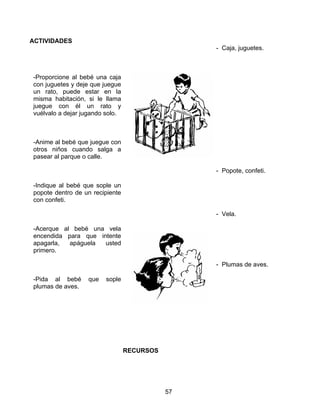 ACTIVIDADES
                                                 - Caja, juguetes.



-Proporcione al bebé una caja
con juguetes y deje que juegue
un rato, puede estar en la
misma habitación, si le llama
juegue con él un rato y
vuélvalo a dejar jugando solo.



-Anime al bebé que juegue con
otros niños cuando salga a
pasear al parque o calle.

                                                 - Popote, confeti.

-Indique al bebé que sople un
popote dentro de un recipiente
con confeti.

                                                 - Vela.

-Acerque al bebé una vela
encendida para que intente
apagarla,  apáguela  usted
primero.

                                                 - Plumas de aves.

-Pida al bebé     que   sople
plumas de aves.




                                 RECURSOS




                                            57
 