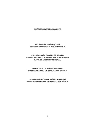 CRÉDITOS INSTITUCIONALES




      LIC. MIGUEL LIMÓN ROJAS
  SECRETARIO DE EDUCACIÓN PÚBLICA



    LIC. BENJAMÍN GONZÁLES ROARO
SUBSECRETARIO DE SERVICIOS EDUCATIVOS
       PARA EL DISTRITO FEDERAL



    MTRO. OLAC FUENTES MOLINAR
 SUBSECRETARIO DE EDUCACIÓN BÁSICA



  LIC.MARIO ANTONIO RAMÍREZ BARAJAS
DIRECTOR GENERAL DE EDUCACIÓN FÍSICA




                  5
 