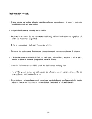 RECOMENDACIONES:



- Procure estar tranquilo y relajado cuando realice los ejercicios con el bebé, ya que éste
  percibe la tensión en sus manos.


- Respete las horas de sueño y alimentación.


- Durante el desarrollo de las actividades sonríale y háblele cariñosamente y procure un
  ambiente de calma y seguridad.


- Evite la brusquedad y trate con delicadeza al bebé.


- Empezar las sesiones de 5 minutos e irlas prolongando poco a poco hasta 10 minutos.


- Lávese las manos antes de iniciar los ejercicios, uñas cortas, no porte objetos como
  anillos, pulseras o adornos que puedan lastimar al bebé.


- Empiece y termine la sesión con una o dos actividades de relajación.


- No olvide que al aplicar las actividades de relajación puede considerar además las
  propuestas en las etapas anteriores.


- Es importante no llenar la pared de juguetes y que todo lo que se ofrezca al bebé pueda
  tocarlos, morderlos o chuparlos, de lo contrario no merece la pena ofrecerlos.




                                               59
 
