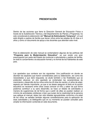 PRESENTACIÓN




Dentro de las acciones que tiene la Dirección General de Educación Física a
través de la Subdirección Técnica y del Departamento de Planes y Programas; ha
sido considerada la elaboración del “Manual de Estimulación Temprana”, el cual
está dirigido a padres de familia que tienen niños entre las edades de 45 días a 4
años y como un documento de apoyo a los docentes que atienden este nivel.




Para la elaboración de este manual se contemplaron algunas de las políticas del
“Programa para la Modernización Educativa”, ya que existe una gran
preocupación por parte del Estado de involucrar a educadores y padres de familia,
en todo lo concerniente a la educación formal y no formal de los habitantes de este
país.




Los apartados que contiene son los siguientes: Una justificación en donde se
abordan los aspectos que fueron considerados para su elaboración, así como las
necesidades a que dará respuesta; se alude también a las finalidades que se
pretenden alcanzar, en otro apartado se contemplan las características de
crecimiento y desarrollo de los niños entre los 45 días de nacido y 4 años de edad,
aspecto por demás importante, ya que si se desea asegurar el éxito en la acción
educativa es necesario entre otras cosas conocer al niño y saber de qué forma
podemos contribuir a su sano desarrollo; se hace un listado de actividades a
manera de sugerencias de tal forma que a partir de ellas se puedan realizar un
mínimo de actividades cotidianas o bien que surjan de la creatividad de la persona
que aplique el manual, éstas han sido listadas agrupándolas conforme a la edad
de los niños; se señalan también algunas consideraciones para la aplicación de
esas actividades y la bibliografía que en su momento se puedan consultar para
ampliar la información contenida en este documento.




                                        6
 