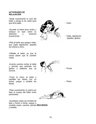 ACTIVIDADES DE
RELAJACIÓN

-Sople suavemente la cara del
bebé y ponga la de usted para
que él le sople.                                 - Cojín.


-Acueste al bebé boca arriba y
coloque un cojín sobre su
abdomen        y     presione
suavemente.                                      - Velas, algodones,
                                                   papeles, globos.

-Pida al bebé que apague velas,
que sople algodones, papeles
de colores y otros.


-Háblele al bebé, ya que le
causa placer que le cuenten
cosas.


-Invente cuentos cortos al bebé
y permita que participe con
gestos o palabras que ya                         - Pincel.
conoce.


-Tome la mano al bebé y
cepíllele los dedos con un
pincel, juegue a pintarle los                    - Peine.
dedos.


-Pase suavemente un peine por
todo el cuerpo del bebé como
peinándolo.


-Acuéstese usted con el bebé de
lado y frente a frente, juegue a
contarle cosas, cuentos, péinelo RECURSOS
y cántele.




                                            70
 