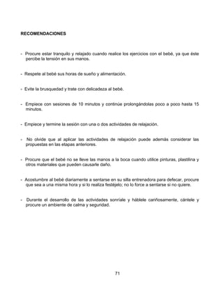 RECOMENDACIONES



- Procure estar tranquilo y relajado cuando realice los ejercicios con el bebé, ya que éste
  percibe la tensión en sus manos.


- Respete al bebé sus horas de sueño y alimentación.


- Evite la brusquedad y trate con delicadeza al bebé.


- Empiece con sesiones de 10 minutos y continúe prolongándolas poco a poco hasta 15
  minutos.


- Empiece y termine la sesión con una o dos actividades de relajación.


-   No olvide que al aplicar las actividades de relajación puede además considerar las
    propuestas en las etapas anteriores.


- Procure que el bebé no se lleve las manos a la boca cuando utilice pinturas, plastilina y
  otros materiales que pueden causarle daño.


- Acostumbre al bebé diariamente a sentarse en su silla entrenadora para defecar, procure
  que sea a una misma hora y si lo realiza festéjelo; no lo force a sentarse si no quiere.


-   Durante el desarrollo de las actividades sonríale y háblele cariñosamente, cántele y
    procure un ambiente de calma y seguridad.




                                                71
 