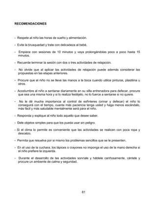 RECOMENDACIONES



- Respete al niño las horas de sueño y alimentación.

- Evite la brusquedad y trate con delicadeza al bebé.

- Empiece con sesiones de 10 minutos y vaya prolongándolas poco a poco hasta 15
  minutos.

- Recuerde terminar la sesión con dos o tres actividades de relajación.

-   No olvide que al aplicar las actividades de relajación puede además considerar las
    propuestas en las etapas anteriores.

- Procure que el niño no se lleve las manos a la boca cuando utilice pinturas, plastilina u
  otros.

- Acostumbre al niño a sentarse diariamente en su silla entrenadora para defecar, procure
  que sea una misma hora y si lo realiza festéjelo, no lo fuerce a sentarse si no quiere.

-    No le dé mucha importancia al control de esfínteres (orinar y defecar) el niño lo
    conseguirá con el tiempo, cuanta más paciencia tenga usted y haga menos escándalo,
    más fácil y más saludable mentalmente será para el niño.

- Responda y explique al niño todo aquello que desee saber.

- Dele objetos simples para que los pueda usar sin peligro.

- Si el clima lo permite es conveniente que las actividades se realicen con poca ropa y
   descalzo.

- Permita que resuelva por si mismo los problemas sencillos que se le presenten.

- En el uso de la cuchara, los lápices o crayones no imponga el uso de la mano derecha si
  el niño prefiere la izquierda.

-   Durante el desarrollo de las actividades sonríale y háblele cariñosamente, cántele y
    procure un ambiente de calma y seguridad.




                                                 81
 