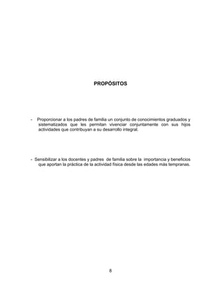 PROPÓSITOS




-   Proporcionar a los padres de familia un conjunto de conocimientos graduados y
    sistematizados que les permitan vivenciar conjuntamente con sus hijos
    actividades que contribuyan a su desarrollo integral.




- Sensibilizar a los docentes y padres de familia sobre la importancia y beneficios
   que aportan la práctica de la actividad física desde las edades más tempranas.




                                        8
 