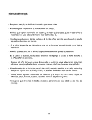 RECOMENDACIONES:




- Responda y explique al niño todo aquello que desee saber.

- Facilite objetos simples que él pueda utilizar sin peligro.

- Permita que explore libremente los objetos y el medio que lo rodea, pues de esa forma lo
  ira conociendo y se adaptará mejor y más fácilmente a él.

- En algunas actividades donde participen 2 ó más niños, permita que el papel de adulto
  las realicen los niños por turnos.

- Si el clima lo permite es conveniente que las actividades se realicen con poca ropa y
  descalzos.

- Permita que resuelva por sí mismo los problemas sencillos que se le presenten.

- En el uso de la cuchara, los lápices o crayones no imponga el uso de la mano derecha si
  el niño prefiere la izquierda.

-    Cuando el niño demande ayuda bríndesela o conforme vaya adquiriendo seguridad
    retíresela (por ejemplo al entrar a un cuarto obscuro, si el niño, lo desea acompáñelo).

- Cuando realice las actividades con el niño, esté tranquilo, sonríale, acarícielo, estimule y
  festeje sus logros, esto le da seguridad y lo ayuda a aprender a vivir con los demás.

-    Utilice todos aquellos materiales de desecho que tenga en casa como: tapas de
    refrescos, cajas, frascos, cubetas, revistas, envases de plástico y otros.

- Se sugiere que el tiempo dedicado a la sesión para niños de esta edad sea de 15 a 20
  minutos.




                                                    95
 