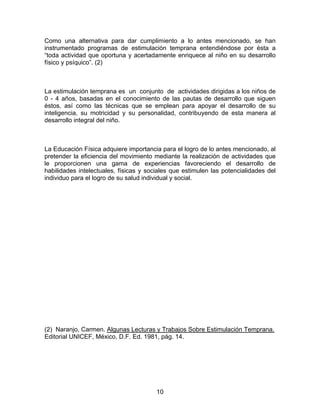 10
Como una alternativa para dar cumplimiento a lo antes mencionado, se han
instrumentado programas de estimulación temprana entendiéndose por ésta a
“toda actividad que oportuna y acertadamente enriquece al niño en su desarrollo
físico y psíquico”. (2)
La estimulación temprana es un conjunto de actividades dirigidas a los niños de
0 - 4 años, basadas en el conocimiento de las pautas de desarrollo que siguen
éstos, así como las técnicas que se emplean para apoyar el desarrollo de su
inteligencia, su motricidad y su personalidad, contribuyendo de esta manera al
desarrollo integral del niño.
La Educación Física adquiere importancia para el logro de lo antes mencionado, al
pretender la eficiencia del movimiento mediante la realización de actividades que
le proporcionen una gama de experiencias favoreciendo el desarrollo de
habilidades intelectuales, físicas y sociales que estimulen las potencialidades del
individuo para el logro de su salud individual y social.
(2) Naranjo, Carmen. Algunas Lecturas y Trabajos Sobre Estimulación Temprana.
Editorial UNICEF, México, D.F. Ed. 1981, pág. 14.
 
