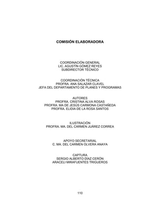 110
COMISIÓN ELABORADORA
COORDINACIÓN GENERAL
LIC. AGUSTÍN GÓMEZ REYES
SUBDIRECTOR TÉCNICO
COORDINACIÓN TÉCNICA
PROFRA. ANA SALAZAR CLAVEL
JEFA DEL DEPARTAMENTO DE PLANES Y PROGRAMAS
AUTORES
PROFRA. CRISTINA ALVA ROSAS
PROFRA. MA DE JESÚS CARMONA CASTAÑEDA
PROFRA. ELIDIA DE LA ROSA SANTOS
ILUSTRACIÓN
PROFRA. MA. DEL CARMEN JUÁREZ CORREA
APOYO SECRETARIAL
C. MA. DEL CARMEN OLVERA ANAYA
CAPTURA
SERGIO ALBERTO DÍAZ CERÓN
ARACELI MIRAFUENTES TRIGUEROS
 
