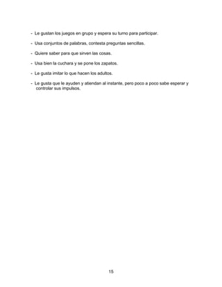 15
- Le gustan los juegos en grupo y espera su turno para participar.
- Usa conjuntos de palabras, contesta preguntas sencillas.
- Quiere saber para que sirven las cosas.
- Usa bien la cuchara y se pone los zapatos.
- Le gusta imitar lo que hacen los adultos.
- Le gusta que le ayuden y atiendan al instante, pero poco a poco sabe esperar y
controlar sus impulsos.
 