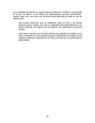 18
y su necesidad de obtener un mayor grado de autonomía, conforme va creciendo
en lo que se refiere, a los hábitos de independencia personal (alimentación,
vestido, aseo, etc.), así como una conducta social adecuada al medio en que se
desenvuelve.
Las buenas relaciones que se establecen entre el niño y las demás
personas que lo rodean, así como la capacidad para desenvolverse en su
medio ambiente, son algunos de los factores que determinan la armonía
familiar.
Cabe hacer mención que la actitud afectiva que establezca el adulto con el
niño, es también de suma importancia para su desarrollo, al contribuir a que
adquiera confianza y seguridad en sí mismo, a la vez que va conformado su
personalidad.
 