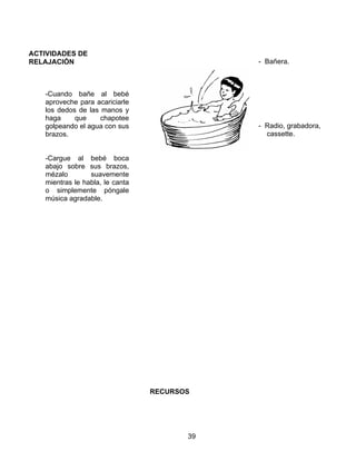 39
ACTIVIDADES DE
RELAJACIÓN
-Cuando bañe al bebé
aproveche para acariciarle
los dedos de las manos y
haga que chapotee
golpeando el agua con sus
brazos.
-Cargue al bebé boca
abajo sobre sus brazos,
mézalo suavemente
mientras le habla, le canta
o simplemente póngale
música agradable.
RECURSOS
- Bañera.
- Radio, grabadora,
cassette.
 
