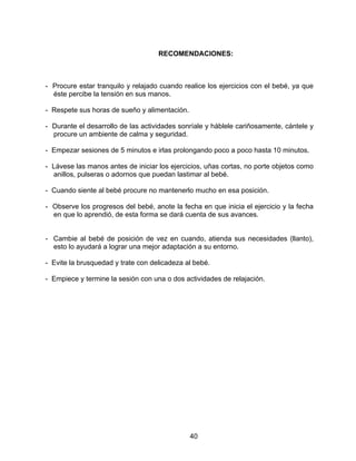 40
RECOMENDACIONES:
- Procure estar tranquilo y relajado cuando realice los ejercicios con el bebé, ya que
éste percibe la tensión en sus manos.
- Respete sus horas de sueño y alimentación.
- Durante el desarrollo de las actividades sonríale y háblele cariñosamente, cántele y
procure un ambiente de calma y seguridad.
- Empezar sesiones de 5 minutos e irlas prolongando poco a poco hasta 10 minutos.
- Lávese las manos antes de iniciar los ejercicios, uñas cortas, no porte objetos como
anillos, pulseras o adornos que puedan lastimar al bebé.
- Cuando siente al bebé procure no mantenerlo mucho en esa posición.
- Observe los progresos del bebé, anote la fecha en que inicia el ejercicio y la fecha
en que lo aprendió, de esta forma se dará cuenta de sus avances.
- Cambie al bebé de posición de vez en cuando, atienda sus necesidades (llanto),
esto lo ayudará a lograr una mejor adaptación a su entorno.
- Evite la brusquedad y trate con delicadeza al bebé.
- Empiece y termine la sesión con una o dos actividades de relajación.
 