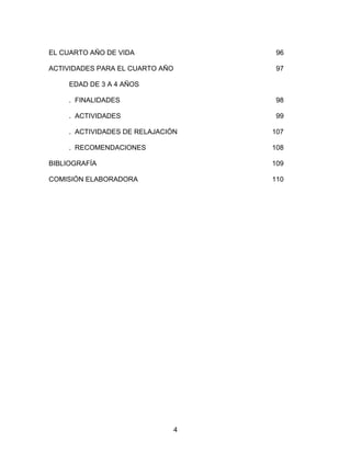 4
EL CUARTO AÑO DE VIDA 96
ACTIVIDADES PARA EL CUARTO AÑO 97
EDAD DE 3 A 4 AÑOS
. FINALIDADES 98
. ACTIVIDADES 99
. ACTIVIDADES DE RELAJACIÓN 107
. RECOMENDACIONES 108
BIBLIOGRAFÍA 109
COMISIÓN ELABORADORA 110
 