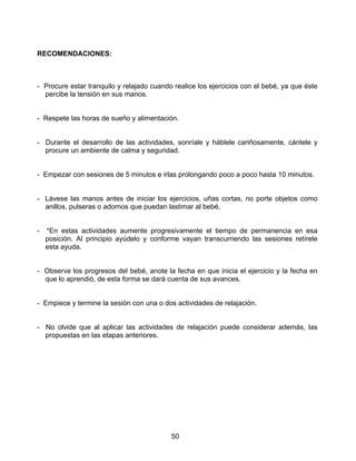 50
RECOMENDACIONES:
- Procure estar tranquilo y relajado cuando realice los ejercicios con el bebé, ya que éste
percibe la tensión en sus manos.
- Respete las horas de sueño y alimentación.
- Durante el desarrollo de las actividades, sonríale y háblele cariñosamente, cántele y
procure un ambiente de calma y seguridad.
- Empezar con sesiones de 5 minutos e irlas prolongando poco a poco hasta 10 minutos.
- Lávese las manos antes de iniciar los ejercicios, uñas cortas, no porte objetos como
anillos, pulseras o adornos que puedan lastimar al bebé.
- *En estas actividades aumente progresivamente el tiempo de permanencia en esa
posición. Al principio ayúdelo y conforme vayan transcurriendo las sesiones retírele
esta ayuda.
- Observe los progresos del bebé, anote la fecha en que inicia el ejercicio y la fecha en
que lo aprendió, de esta forma se dará cuenta de sus avances.
- Empiece y termine la sesión con una o dos actividades de relajación.
- No olvide que al aplicar las actividades de relajación puede considerar además, las
propuestas en las etapas anteriores.
 