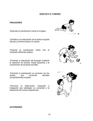 51
EDAD DE 9 A 12 MESES
FINALIDADES
-Estimular la coordinación motriz en el gateo.
-Contribuir a la adquisición de la postura erguida
(de pie) y primeros pasos con ayuda.
-Propiciar la coordinación motriz fina al
manipular diferentes objetos.
-Fomentar la adquisición del lenguaje mediante
la repetición de sonidos, frases pequeñas y la
comprensión de acciones sencillas.
-Fomentar la participación en acciones con los
demás, que involucren sencillos
comportamientos sociales.
-Promover la observación, búsqueda e
indagación que satisfagan su curiosidad y la
adquisición de nuevas experiencias.
ACTIVIDADES
 