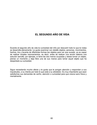 60
EL SEGUNDO AÑO DE VIDA
Durante el segundo año de vida la curiosidad del niño por descubrir todo lo que le rodea
se desarrolla plenamente. Le gusta examinar con detalle objetos, personas, movimientos,
hechos, tira y levanta de diferentes formas los objetos para ver que sucede, ya es capaz
de realizar simples razonamientos, es decir, antes de realizar una acción elabora una
solución sencilla, por ejemplo, si tiene las dos manos ocupadas y desea tomar un objeto,
piensa un momento y deja libre una de sus manos para tomar aquel objeto que ha
despertado su curiosidad.
Sigue necesitando mucho afecto y le gusta que le pongan atención y respondan a sus
inquietudes, a su interés por todo lo que está a su alrededor. Es muy importante que sean
satisfechas sus demandas de cariño, atención o curiosidad para que crezca sano física y
mentalmente.
 