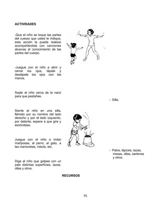 75
ACTIVIDADES
-Que el niño se toque las partes
del cuerpo que usted le indique,
esta acción la puede realizar
acompañándola con canciones
alusivas al conocimiento de las
partes del cuerpo.
-Juegue con el niño a abrir y
cerrar los ojos, tápele y
destápele los ojos con las
manos.
Sople al niño cerca de la nariz
para que pestañee.
Siente al niño en una silla,
llámelo por su nombre del lado
derecho y por el lado izquierdo,
por delante; espere a que gire y
escóndase.
Juegue con el niño a imitar
mariposas, al perro, al gato, a
las marionetas, robots, etc.
Diga al niño que golpee con un
palo distintas superficies, tazas,
ollas y otros.
RECURSOS
- Silla.
- Palos, lápices, tazas,
mesas, ollas, sartenes
y otros.
 