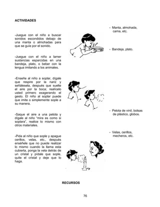 76
ACTIVIDADES
-Juegue con el niño a buscar
sonidos escondidos debajo de
una manta o almohadas para
que se guíe por el sonido.
-Juegue con el niño a lamer
sustancias esparcidas en una
bandeja, plato, o beber con la
lengua imitando a los animales.
-Enseñe al niño a soplar, dígale
que respire por la nariz y
señálesela, después que suelte
el aire por la boca; realícelo
usted primero exagerando el
gesto. El niño al soplar puede
que imite o simplemente sople a
su manera.
-Saque el aire a una pelota y
dígale al niño “mira es como si
soplara”, realice lo mismo con
otros materiales.
-Pida al niño que sople y apague
cerillos, velas, etc., después
enséñele que no puede realizar
lo mismo cuando la llama esta
cubierta, ponga la vela detrás de
un cristal y pídale que sople,
quite el cristal y deje que lo
haga.
RECURSOS
- Manta, almohada,
cama, etc.
- Bandeja, plato.
- Pelota de vinil, bolsas
de plástico, globos.
- Velas, cerillos,
mecheros, etc.
 