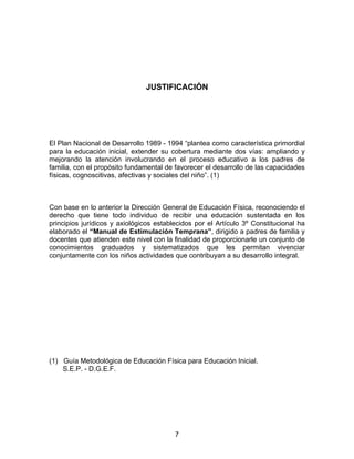 7
JUSTIFICACIÓN
El Plan Nacional de Desarrollo 1989 - 1994 “plantea como característica primordial
para la educación inicial, extender su cobertura mediante dos vías: ampliando y
mejorando la atención involucrando en el proceso educativo a los padres de
familia, con el propósito fundamental de favorecer el desarrollo de las capacidades
físicas, cognoscitivas, afectivas y sociales del niño”. (1)
Con base en lo anterior la Dirección General de Educación Física, reconociendo el
derecho que tiene todo individuo de recibir una educación sustentada en los
principios jurídicos y axiológicos establecidos por el Artículo 3º Constitucional ha
elaborado el “Manual de Estimulación Temprana”, dirigido a padres de familia y
docentes que atienden este nivel con la finalidad de proporcionarle un conjunto de
conocimientos graduados y sistematizados que les permitan vivenciar
conjuntamente con los niños actividades que contribuyan a su desarrollo integral.
(1) Guía Metodológica de Educación Física para Educación Inicial.
S.E.P. - D.G.E.F.
 