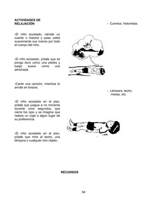 94
ACTIVIDADES DE
RELAJACIÓN
-El niño acostado, nárrele un
cuento o historia y pase usted
suavemente sus manos por todo
el cuerpo del niño.
-El niño acostado, pídale que se
ponga duro como una piedra y
luego suave como una
almohada.
-Cante una canción, mientras lo
arrulla en brazos.
-El niño acostado en el piso,
pídale que juegue a no moverse
durante unos segundos, que
cierre los ojos y se imagine que
realiza un viaje a algún lugar de
su preferencia.
-El niño acostado en el piso,
pídale que mire al techo, una
lámpara o cualquier otro objeto.
RECURSOS
- Cuentos, historietas.
- Lámpara, techo,
mesas, etc.
 