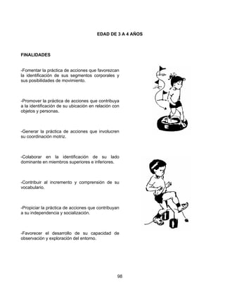 98
EDAD DE 3 A 4 AÑOS
FINALIDADES
-Fomentar la práctica de acciones que favorezcan
la identificación de sus segmentos corporales y
sus posibilidades de movimiento.
-Promover la práctica de acciones que contribuya
a la identificación de su ubicación en relación con
objetos y personas.
-Generar la práctica de acciones que involucren
su coordinación motriz.
-Colaborar en la identificación de su lado
dominante en miembros superiores e inferiores.
-Contribuir al incremento y comprensión de su
vocabulario.
-Propiciar la práctica de acciones que contribuyan
a su independencia y socialización.
-Favorecer el desarrollo de su capacidad de
observación y exploración del entorno.
 