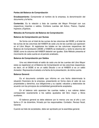 18
Partes del Balance de Comprobación
Encabezamiento: Comprender el nombre de la empresa, la denominación del
documento y la fecha.
Contenido: Es la relación o lista de cuentas del Mayor Principal con sus
respectivos importes o saldos. Contiene cuentas del Activo, Pasivo, Capital,
Ingresos y Egresos.
Métodos de Formación del Balance de Comprobación
Balance de Comprobación por Sumas
Se forma con el total de las sumas de las columnas del DEBE y el total de
las sumas de las columnas del HABER de cada una de las cuentas que aparecen
en el Libro Mayor. Al registrarse los totales en las columnas respectivas del
Balance de Comprobación (DEBE y HABER) se totalizarán y, tanto la columna del
DEBE como la columna del HABER deberán ser iguales. Este Método presenta el
movimiento de cada cuenta en el periodo analizado.
Balance de Comprobación por Saldos
Una vez determinado el saldo de cada una de las cuentas del Libro Mayor
estos se registraran en el Balance de Comprobación en las columnas respectivas;
es decir, en el DEBE si es un saldo Deudor o en el HABER si es un saldo
Acreedor. Representa el estado a la fecha de la presentación, de dicha cuenta.
Balance General:
Es el documento contable que informa en una fecha determinada la
situación financiera de la empresa, presentando en forma clara el valor de sus
propiedades y derechos, sus obligaciones y su capital, valuados y elaborados de
acuerdo con los principios de contabilidad generalmente aceptados.
En el balance solo aparecen las cuentas reales y sus valores deben
corresponder exactamente a los saldos ajustados del libro mayor y libros
auxiliares.
El balance general se debe elaborar por lo menos una vez al año y con
fecha a 31 de diciembre, firmado por los responsables: Contador, Revisor fiscal,
Gerente
Cuando se trate de sociedades, debe ser aprobado por la asamblea general.
 