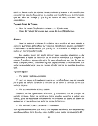 20
oportuno, llevar a cabo los ajustes correspondientes y ordenar la información para
presentar los estados financieros, los cuales son importantes por la información
que en ellos se maneja y que logran revelar el comportamiento de una
organización.
Tipos de Hojas de Trabajo
 Hoja de trabajo Simple que consta de ocho (8) columnas
 Hojas de Trabajo Compuesta que consta de doce (12) columnas
Ajustes
Son los asientos contables formulados para modificar el saldo deudor o
acreedor que tengan para reflejar su verdadera naturaleza de deudor a acreedor y
viceversa de dos o más cuentas que, por alguna circunstancia, no reflejan el saldo
real en un momento determinado.
Los ajustes tienen por objeto corregir todas aquellas situaciones o dar
cumplimiento a reglas de valuación de los diversos conceptos que integran los
estados financieros, algunos ejemplos de estas situaciones son, dar de baja en
libros cualquier partida, considerar algunas depreciaciones y amortizaciones que
se hayan quedado fuera y que no revelen el valor real de las cuentas de activos
fijos.
Tipos de ajuste
 Por pagos y cobros anticipados
El pago por pagos anticipados representa un beneficio futuro, que se obtendrá
por el paso del tiempo, por el uso o consumo de los bienes o servicios por los que
se haya pagado.
 Por acumulación de activo y pasivo
Producto de las operaciones realizadas, y cumpliendo con el principio de
periodo contable, deben de registrarse todos aquellos derechos a cobrar algo
(activo), para así reconocer contablemente los derechos de cobro, se deben de
registrar en el momento en que se tenga noción del derecho.
 Por estimación para cuentas de cobro dudoso
Son aquellas estimaciones que realiza una empresa de acuerdo a su experiencia y
que el pago al que tiene derecho, no es factible ya que puede no recuperarlo. 25
 