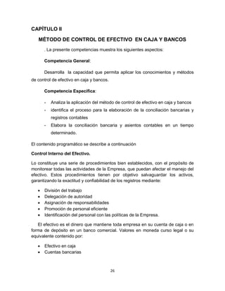 26
CAPÍTULO II
MÉTODO DE CONTROL DE EFECTIVO EN CAJA Y BANCOS
. La presente competencias muestra los siguientes aspectos:
Competencia General:
Desarrolla la capacidad que permita aplicar los conocimientos y métodos
de control de efectivo en caja y bancos.
Competencia Específica:
- Analiza la aplicación del método de control de efectivo en caja y bancos
- identifica el proceso para la elaboración de la conciliación bancarias y
registros contables
- Elabora la conciliación bancaria y asientos contables en un tiempo
determinado.
El contenido programático se describe a continuación
Control Interno del Efectivo.
Lo constituye una serie de procedimientos bien establecidos, con el propósito de
monitorear todas las actividades de la Empresa, que puedan afectar el manejo del
efectivo. Estos procedimientos tienen por objetivo salvaguardar los activos,
garantizando la exactitud y confiabilidad de los registros mediante:
 División del trabajo
 Delegación de autoridad
 Asignación de responsabilidades
 Promoción de personal eficiente
 Identificación del personal con las políticas de la Empresa.
El efectivo es el dinero que mantiene toda empresa en su cuenta de caja o en
forma de depósito en un banco comercial. Valores en moneda curso legal o su
equivalente contenido por:
 Efectivo en caja
 Cuentas bancarias
 