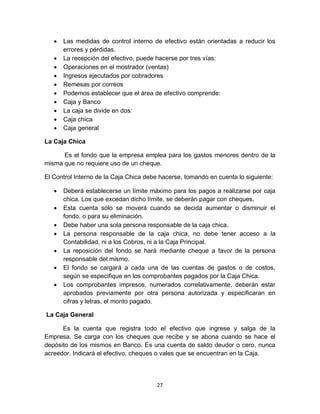 27
 Las medidas de control interno de efectivo están orientadas a reducir los
errores y pérdidas.
 La recepción del efectivo, puede hacerse por tres vías:
 Operaciones en el mostrador (ventas)
 Ingresos ejecutados por cobradores
 Remesas por correos
 Podemos establecer que el área de efectivo comprende:
 Caja y Banco
 La caja se divide en dos:
 Caja chica
 Caja general
La Caja Chica
Es el fondo que la empresa emplea para los gastos menores dentro de la
misma que no requiere uso de un cheque.
El Control Interno de la Caja Chica debe hacerse, tomando en cuenta lo siguiente:
 Deberá establecerse un límite máximo para los pagos a realizarse por caja
chica. Los que excedan dicho límite, se deberán pagar con cheques.
 Esta cuenta sólo se moverá cuando se decida aumentar o disminuir el
fondo, o para su eliminación.
 Debe haber una sola persona responsable de la caja chica.
 La persona responsable de la caja chica, no debe tener acceso a la
Contabilidad, ni a los Cobros, ni a la Caja Principal.
 La reposición del fondo se hará mediante cheque a favor de la persona
responsable del mismo.
 El fondo se cargará a cada una de las cuentas de gastos o de costos,
según se especifique en los comprobantes pagados por la Caja Chica.
 Los comprobantes impresos, numerados correlativamente, deberán estar
aprobados previamente por otra persona autorizada y especificaran en
cifras y letras, el monto pagado.
La Caja General
Es la cuenta que registra todo el efectivo que ingrese y salga de la
Empresa. Se carga con los cheques que recibe y se abona cuando se hace el
depósito de los mismos en Banco. Es una cuenta de saldo deudor o cero, nunca
acreedor. Indicará el efectivo, cheques o vales que se encuentran en la Caja.
 