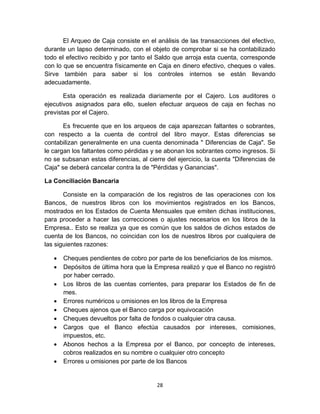 28
El Arqueo de Caja consiste en el análisis de las transacciones del efectivo,
durante un lapso determinado, con el objeto de comprobar si se ha contabilizado
todo el efectivo recibido y por tanto el Saldo que arroja esta cuenta, corresponde
con lo que se encuentra físicamente en Caja en dinero efectivo, cheques o vales.
Sirve también para saber si los controles internos se están llevando
adecuadamente.
Esta operación es realizada diariamente por el Cajero. Los auditores o
ejecutivos asignados para ello, suelen efectuar arqueos de caja en fechas no
previstas por el Cajero.
Es frecuente que en los arqueos de caja aparezcan faltantes o sobrantes,
con respecto a la cuenta de control del libro mayor. Estas diferencias se
contabilizan generalmente en una cuenta denominada " Diferencias de Caja". Se
le cargan los faltantes como pérdidas y se abonan los sobrantes como ingresos. Si
no se subsanan estas diferencias, al cierre del ejercicio, la cuenta "Diferencias de
Caja" se deberá cancelar contra la de "Pérdidas y Ganancias".
La Conciliación Bancaria
Consiste en la comparación de los registros de las operaciones con los
Bancos, de nuestros libros con los movimientos registrados en los Bancos,
mostrados en los Estados de Cuenta Mensuales que emiten dichas instituciones,
para proceder a hacer las correcciones o ajustes necesarios en los libros de la
Empresa.. Esto se realiza ya que es común que los saldos de dichos estados de
cuenta de los Bancos, no coincidan con los de nuestros libros por cualquiera de
las siguientes razones:
 Cheques pendientes de cobro por parte de los beneficiarios de los mismos.
 Depósitos de última hora que la Empresa realizó y que el Banco no registró
por haber cerrado.
 Los libros de las cuentas corrientes, para preparar los Estados de fin de
mes.
 Errores numéricos u omisiones en los libros de la Empresa
 Cheques ajenos que el Banco carga por equivocación
 Cheques devueltos por falta de fondos o cualquier otra causa.
 Cargos que el Banco efectúa causados por intereses, comisiones,
impuestos, etc.
 Abonos hechos a la Empresa por el Banco, por concepto de intereses,
cobros realizados en su nombre o cualquier otro concepto
 Errores u omisiones por parte de los Bancos
 