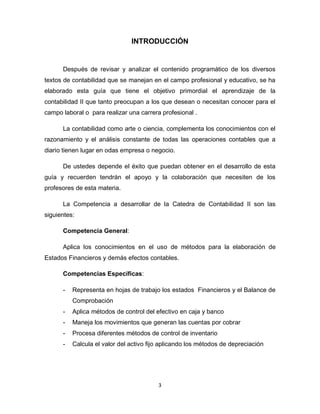 3
INTRODUCCIÓN
Después de revisar y analizar el contenido programático de los diversos
textos de contabilidad que se manejan en el campo profesional y educativo, se ha
elaborado esta guía que tiene el objetivo primordial el aprendizaje de la
contabilidad II que tanto preocupan a los que desean o necesitan conocer para el
campo laboral o para realizar una carrera profesional .
La contabilidad como arte o ciencia, complementa los conocimientos con el
razonamiento y el análisis constante de todas las operaciones contables que a
diario tienen lugar en odas empresa o negocio.
De ustedes depende el éxito que puedan obtener en el desarrollo de esta
guía y recuerden tendrán el apoyo y la colaboración que necesiten de los
profesores de esta materia.
La Competencia a desarrollar de la Catedra de Contabilidad II son las
siguientes:
Competencia General:
Aplica los conocimientos en el uso de métodos para la elaboración de
Estados Financieros y demás efectos contables.
Competencias Específicas:
- Representa en hojas de trabajo los estados Financieros y el Balance de
Comprobación
- Aplica métodos de control del efectivo en caja y banco
- Maneja los movimientos que generan las cuentas por cobrar
- Procesa diferentes métodos de control de inventario
- Calcula el valor del activo fijo aplicando los métodos de depreciación
 