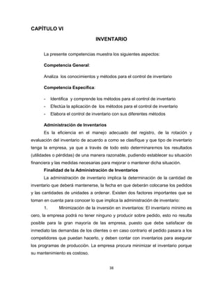 38
CAPÍTULO VI
INVENTARIO
La presente competencias muestra los siguientes aspectos:
Competencia General:
Analiza los conocimientos y métodos para el control de inventario
Competencia Específica:
- Identifica y comprende los métodos para el control de inventario
- Efectúa la aplicación de los métodos para el control de inventario
- Elabora el control de inventario con sus diferentes métodos
Administración de Inventarios
Es la eficiencia en el manejo adecuado del registro, de la rotación y
evaluación del inventario de acuerdo a como se clasifique y que tipo de inventario
tenga la empresa, ya que a través de todo esto determinaremos los resultados
(utilidades o pérdidas) de una manera razonable, pudiendo establecer su situación
financiera y las medidas necesarias para mejorar o mantener dicha situación.
Finalidad de la Administración de Inventarios
La administración de inventario implica la determinación de la cantidad de
inventario que deberá mantenerse, la fecha en que deberán colocarse los pedidos
y las cantidades de unidades a ordenar. Existen dos factores importantes que se
toman en cuenta para conocer lo que implica la administración de inventario:
1. Minimización de la inversión en inventarios: El inventario mínimo es
cero, la empresa podrá no tener ninguno y producir sobre pedido, esto no resulta
posible para la gran mayoría de las empresa, puesto que debe satisfacer de
inmediato las demandas de los clientes o en caso contrario el pedido pasara a los
competidores que puedan hacerlo, y deben contar con inventarios para asegurar
los programas de producción. La empresa procura minimizar el inventario porque
su mantenimiento es costoso.
 