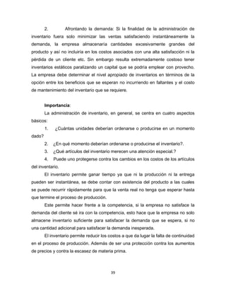 39
2. Afrontando la demanda: Si la finalidad de la administración de
inventario fuera solo minimizar las ventas satisfaciendo instantáneamente la
demanda, la empresa almacenaría cantidades excesivamente grandes del
producto y así no incluiría en los costos asociados con una alta satisfacción ni la
pérdida de un cliente etc. Sin embargo resulta extremadamente costoso tener
inventarios estáticos paralizando un capital que se podría emplear con provecho.
La empresa debe determinar el nivel apropiado de inventarios en términos de la
opción entre los beneficios que se esperan no incurriendo en faltantes y el costo
de mantenimiento del inventario que se requiere.
Importancia:
La administración de inventario, en general, se centra en cuatro aspectos
básicos:
1. ¿Cuántas unidades deberían ordenarse o producirse en un momento
dado?
2. ¿En qué momento deberían ordenarse o producirse el inventario?.
3. ¿Qué artículos del inventario merecen una atención especial.?
4. Puede uno protegerse contra los cambios en los costos de los artículos
del inventario.
El inventario permite ganar tiempo ya que ni la producción ni la entrega
pueden ser instantánea, se debe contar con existencia del producto a las cuales
se puede recurrir rápidamente para que la venta real no tenga que esperar hasta
que termine el proceso de producción.
Este permite hacer frente a la competencia, si la empresa no satisface la
demanda del cliente sé ira con la competencia, esto hace que la empresa no solo
almacene inventario suficiente para satisfacer la demanda que se espera, si no
una cantidad adicional para satisfacer la demanda inesperada.
El inventario permite reducir los costos a que da lugar la falta de continuidad
en el proceso de producción. Además de ser una protección contra los aumentos
de precios y contra la escasez de materia prima.
 