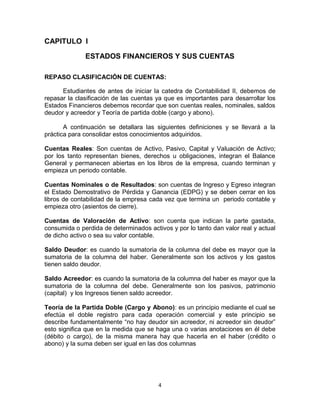 4
CAPITULO I
ESTADOS FINANCIEROS Y SUS CUENTAS
REPASO CLASIFICACIÓN DE CUENTAS:
Estudiantes de antes de iniciar la catedra de Contabilidad II, debemos de
repasar la clasificación de las cuentas ya que es importantes para desarrollar los
Estados Financieros debemos recordar que son cuentas reales, nominales, saldos
deudor y acreedor y Teoría de partida doble (cargo y abono).
A continuación se detallara las siguientes definiciones y se llevará a la
práctica para consolidar estos conocimientos adquiridos.
Cuentas Reales: Son cuentas de Activo, Pasivo, Capital y Valuación de Activo;
por los tanto representan bienes, derechos u obligaciones, integran el Balance
General y permanecen abiertas en los libros de la empresa, cuando terminan y
empieza un periodo contable.
Cuentas Nominales o de Resultados: son cuentas de Ingreso y Egreso integran
el Estado Demostrativo de Pérdida y Ganancia (EDPG) y se deben cerrar en los
libros de contabilidad de la empresa cada vez que termina un periodo contable y
empieza otro (asientos de cierre).
Cuentas de Valoración de Activo: son cuenta que indican la parte gastada,
consumida o perdida de determinados activos y por lo tanto dan valor real y actual
de dicho activo o sea su valor contable.
Saldo Deudor: es cuando la sumatoria de la columna del debe es mayor que la
sumatoria de la columna del haber. Generalmente son los activos y los gastos
tienen saldo deudor.
Saldo Acreedor: es cuando la sumatoria de la columna del haber es mayor que la
sumatoria de la columna del debe. Generalmente son los pasivos, patrimonio
(capital) y los Ingresos tienen saldo acreedor.
Teoría de la Partida Doble (Cargo y Abono): es un principio mediante el cual se
efectúa el doble registro para cada operación comercial y este principio se
describe fundamentalmente “no hay deudor sin acreedor, ni acreedor sin deudor”
esto significa que en la medida que se haga una o varias anotaciones en él debe
(débito o cargo), de la misma manera hay que hacerla en el haber (crédito o
abono) y la suma deben ser igual en las dos columnas
 