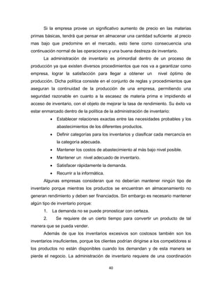 40
Si la empresa provee un significativo aumento de precio en las materias
primas básicas, tendrá que pensar en almacenar una cantidad suficiente al precio
mas bajo que predomine en el mercado, esto tiene como consecuencia una
continuación normal de las operaciones y una buena destreza de inventario.
La administración de inventario es primordial dentro de un proceso de
producción ya que existen diversos procedimientos que nos va a garantizar como
empresa, lograr la satisfacción para llegar a obtener un nivel óptimo de
producción. Dicha política consiste en el conjunto de reglas y procedimientos que
aseguran la continuidad de la producción de una empresa, permitiendo una
seguridad razonable en cuanto a la escasez de materia prima e impidiendo el
acceso de inventario, con el objeto de mejorar la tasa de rendimiento. Su éxito va
estar enmarcado dentro de la política de la administración de inventario:
 Establecer relaciones exactas entre las necesidades probables y los
abastecimientos de los diferentes productos.
 Definir categorías para los inventarios y clasificar cada mercancía en
la categoría adecuada.
 Mantener los costos de abastecimiento al más bajo nivel posible.
 Mantener un nivel adecuado de inventario.
 Satisfacer rápidamente la demanda.
 Recurrir a la informática.
Algunas empresas consideran que no deberían mantener ningún tipo de
inventario porque mientras los productos se encuentran en almacenamiento no
generan rendimiento y deben ser financiados. Sin embargo es necesario mantener
algún tipo de inventario porque:
1. La demanda no se puede pronosticar con certeza.
2. Se requiere de un cierto tiempo para convertir un producto de tal
manera que se pueda vender.
Además de que los inventarios excesivos son costosos también son los
inventarios insuficientes, porque los clientes podrían dirigirse a los competidores si
los productos no están disponibles cuando los demandan y de esta manera se
pierde el negocio. La administración de inventario requiere de una coordinación
 