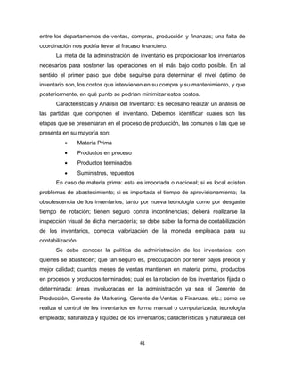 41
entre los departamentos de ventas, compras, producción y finanzas; una falta de
coordinación nos podría llevar al fracaso financiero.
La meta de la administración de inventario es proporcionar los inventarios
necesarios para sostener las operaciones en el más bajo costo posible. En tal
sentido el primer paso que debe seguirse para determinar el nivel óptimo de
inventario son, los costos que intervienen en su compra y su mantenimiento, y que
posteriormente, en qué punto se podrían minimizar estos costos.
Características y Análisis del Inventario: Es necesario realizar un análisis de
las partidas que componen el inventario. Debemos identificar cuales son las
etapas que se presentaran en el proceso de producción, las comunes o las que se
presenta en su mayoría son:
 Materia Prima
 Productos en proceso
 Productos terminados
 Suministros, repuestos
En caso de materia prima: esta es importada o nacional; si es local existen
problemas de abastecimiento; si es importada el tiempo de aprovisionamiento; la
obsolescencia de los inventarios; tanto por nueva tecnología como por desgaste
tiempo de rotación; tienen seguro contra incontinencias; deberá realizarse la
inspección visual de dicha mercadería; se debe saber la forma de contabilización
de los inventarios, correcta valorización de la moneda empleada para su
contabilización.
Se debe conocer la política de administración de los inventarios: con
quienes se abastecen; que tan seguro es, preocupación por tener bajos precios y
mejor calidad; cuantos meses de ventas mantienen en materia prima, productos
en procesos y productos terminados; cual es la rotación de los inventarios fijada o
determinada; áreas involucradas en la administración ya sea el Gerente de
Producción, Gerente de Marketing, Gerente de Ventas o Finanzas, etc.; como se
realiza el control de los inventarios en forma manual o computarizada; tecnología
empleada; naturaleza y liquidez de los inventarios; características y naturaleza del
 