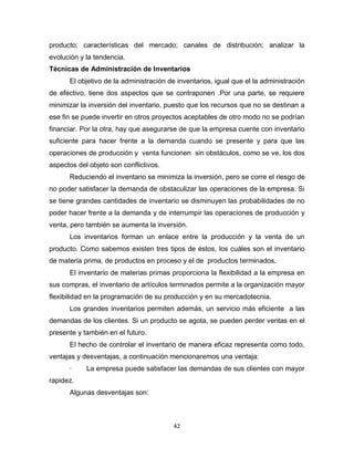 42
producto; características del mercado; canales de distribución; analizar la
evolución y la tendencia.
Técnicas de Administración de Inventarios
El objetivo de la administración de inventarios, igual que el la administración
de efectivo, tiene dos aspectos que se contraponen .Por una parte, se requiere
minimizar la inversión del inventario, puesto que los recursos que no se destinan a
ese fin se puede invertir en otros proyectos aceptables de otro modo no se podrían
financiar. Por la otra, hay que asegurarse de que la empresa cuente con inventario
suficiente para hacer frente a la demanda cuando se presente y para que las
operaciones de producción y venta funcionen sin obstáculos, como se ve, los dos
aspectos del objeto son conflictivos.
Reduciendo el inventario se minimiza la inversión, pero se corre el riesgo de
no poder satisfacer la demanda de obstaculizar las operaciones de la empresa. Si
se tiene grandes cantidades de inventario se disminuyen las probabilidades de no
poder hacer frente a la demanda y de interrumpir las operaciones de producción y
venta, pero también se aumenta la inversión.
Los inventarios forman un enlace entre la producción y la venta de un
producto. Como sabemos existen tres tipos de éstos, los cuáles son el inventario
de materia prima, de productos en proceso y el de productos terminados.
El inventario de materias primas proporciona la flexibilidad a la empresa en
sus compras, el inventario de artículos terminados permite a la organización mayor
flexibilidad en la programación de su producción y en su mercadotecnia.
Los grandes inventarios permiten además, un servicio más eficiente a las
demandas de los clientes. Si un producto se agota, se pueden perder ventas en el
presente y también en el futuro.
El hecho de controlar el inventario de manera eficaz representa como todo,
ventajas y desventajas, a continuación mencionaremos una ventaja:
· La empresa puede satisfacer las demandas de sus clientes con mayor
rapidez.
Algunas desventajas son:
 