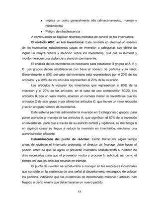 43
 Implica un costo generalmente alto (almacenamiento, manejo y
rendimiento)
 Peligro de obsolescencia
A continuación se explican diversos métodos de control de los inventarios:
El método ABC, en los inventarios: Este consiste en efectuar un análisis
de los inventarios estableciendo capas de inversión o categorías con objeto de
lograr un mayor control y atención sobre los inventarios, que por su número y
monto merecen una vigilancia y atención permanente.
El análisis de los inventarios es necesario para establecer 3 grupos el A, B y
C. Los grupos deben establecerse con base al número de partidas y su valor.
Generalmente el 80% del valor del inventario está representado por el 20% de los
artículos y el 80% de los artículos representan el 20% de la inversión.
Los artículos A incluyen los inventarios que representan el 80% de la
inversión y el 20% de los artículos, en el caso de una composición 80/20. Los
artículos B, con un valor medio, abarcan un número menor de inventarios que los
artículos C de este grupo y por último los artículos C, que tienen un valor reducido
y serán un gran número de inventarios.
Este sistema permite administrar la inversión en 3 categorías o grupos para
poner atención al manejo de los artículos A, que significan el 80% de la inversión
en inventarios, para que a través de su estricto control y vigilancia, se mantenga o
en algunos casos se llegue a reducir la inversión en inventarios, mediante una
administración eficiente.
Determinación del punto de reorden: Como transcurre algún tiempo
antes de recibirse el inventario ordenado, el director de finanzas debe hacer el
pedido antes de que se agote el presente inventario considerando el número de
días necesarios para que el proveedor reciba y procese la solicitud, así como el
tiempo en que los artículos estarán en tránsito.
El punto de reorden se acostumbra a manejar en las empresas industriales
que consiste en la existencia de una señal al departamento encargado de colocar
los pedidos, indicando que las existencias de determinado material o artículo han
llegado a cierto nivel y que debe hacerse un nuevo pedido.
 